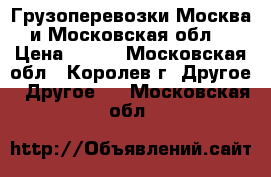 Грузоперевозки Москва и Московская обл. › Цена ­ 500 - Московская обл., Королев г. Другое » Другое   . Московская обл.